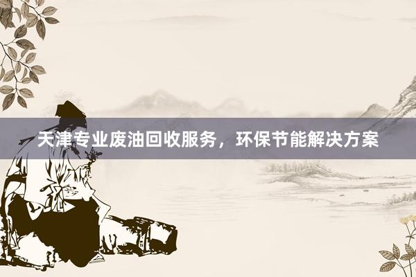 天津专业废油回收服务，环保节能解决方案