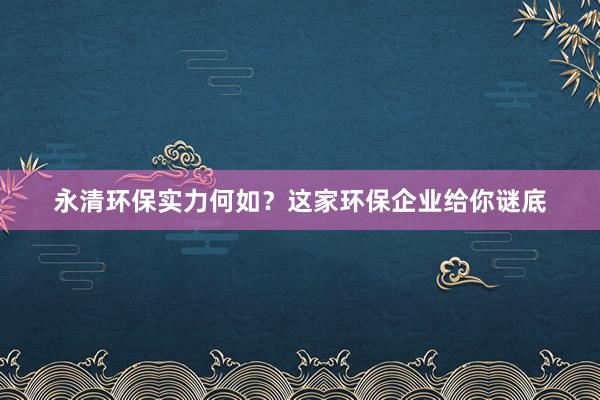 永清环保实力何如？这家环保企业给你谜底